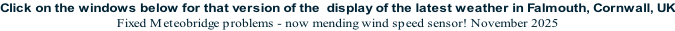 Click on the windows below for that version of the  display of the latest weather in Falmouth, Cornwall, UK Fixed Meteobridge problems - now mending wind speed sensor! November 2025